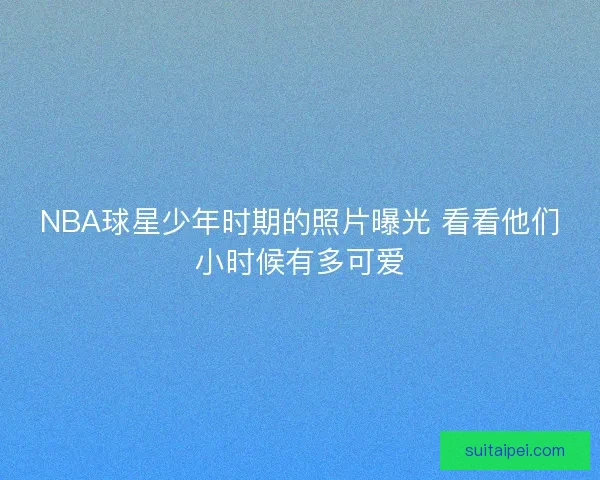 NBA球星少年时期的照片曝光 看看他们小时候有多可爱