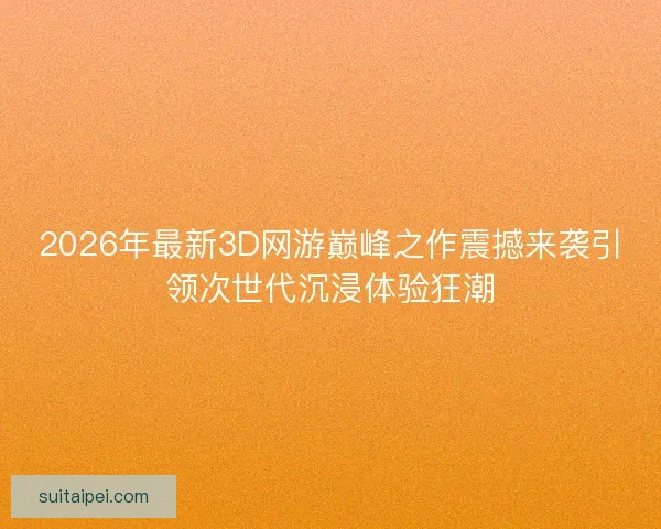 2026年最新3D网游巅峰之作震撼来袭引领次世代沉浸体验狂潮