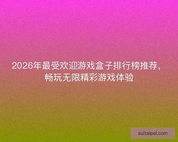 2026年最受欢迎游戏盒子排行榜推荐，畅玩无限精彩游戏体验