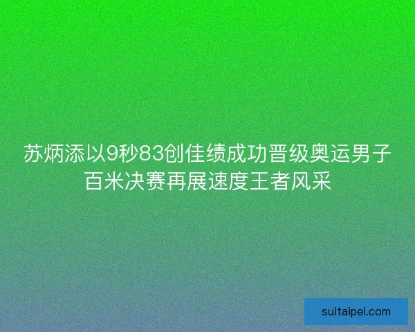 苏炳添以9秒83创佳绩成功晋级奥运男子百米决赛再展速度王者风采