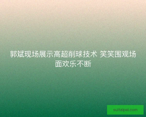 郭斌现场展示高超削球技术 笑笑围观场面欢乐不断