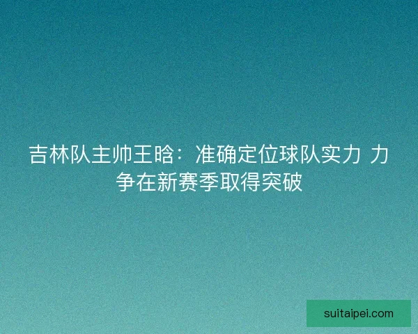 吉林队主帅王晗：准确定位球队实力 力争在新赛季取得突破
