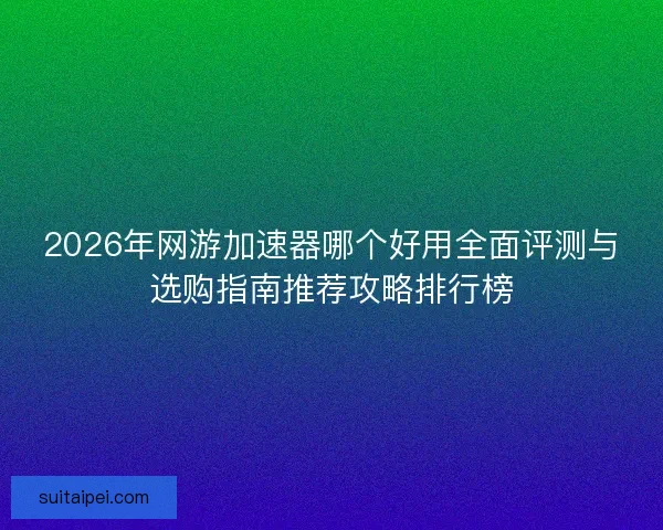 2026年网游加速器哪个好用全面评测与选购指南推荐攻略排行榜