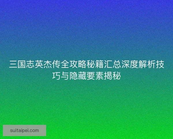 三国志英杰传全攻略秘籍汇总深度解析技巧与隐藏要素揭秘