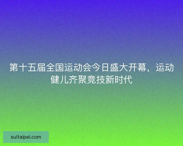第十五届全国运动会今日盛大开幕，运动健儿齐聚竞技新时代