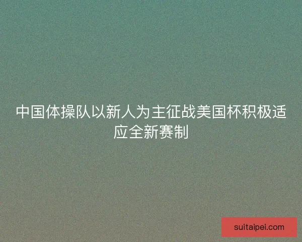 中国体操队以新人为主征战美国杯积极适应全新赛制