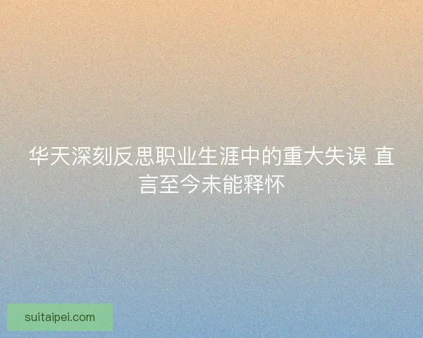 华天深刻反思职业生涯中的重大失误 直言至今未能释怀
