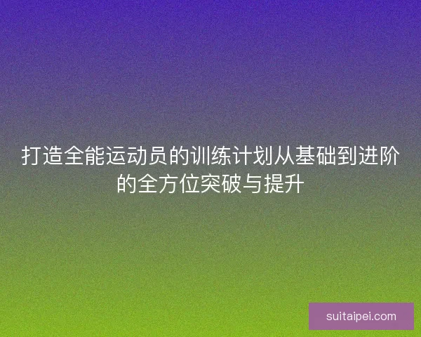 打造全能运动员的训练计划从基础到进阶的全方位突破与提升