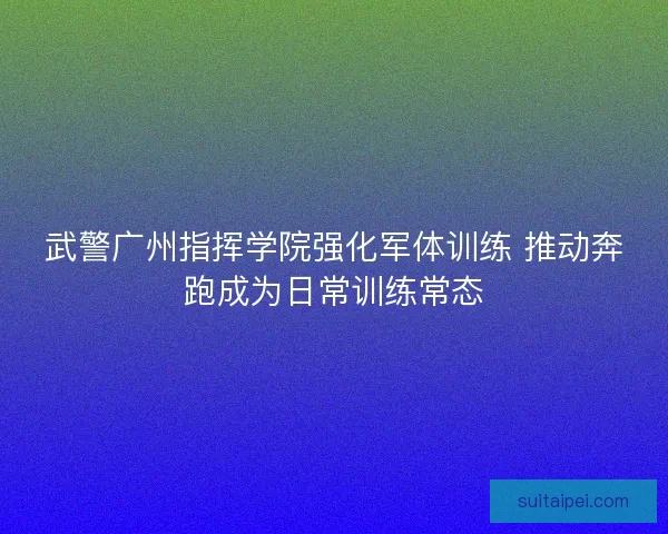 武警广州指挥学院强化军体训练 推动奔跑成为日常训练常态