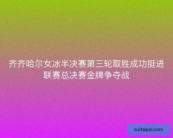 齐齐哈尔女冰半决赛第三轮取胜成功挺进联赛总决赛金牌争夺战