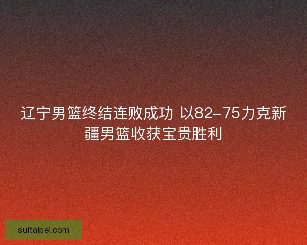 辽宁男篮终结连败成功 以82-75力克新疆男篮收获宝贵胜利