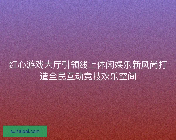红心游戏大厅引领线上休闲娱乐新风尚打造全民互动竞技欢乐空间