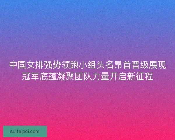 中国女排强势领跑小组头名昂首晋级展现冠军底蕴凝聚团队力量开启新征程