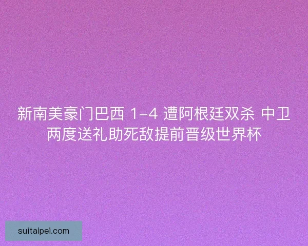 新南美豪门巴西 1-4 遭阿根廷双杀 中卫两度送礼助死敌提前晋级世界杯