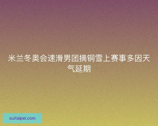 米兰冬奥会速滑男团摘铜雪上赛事多因天气延期