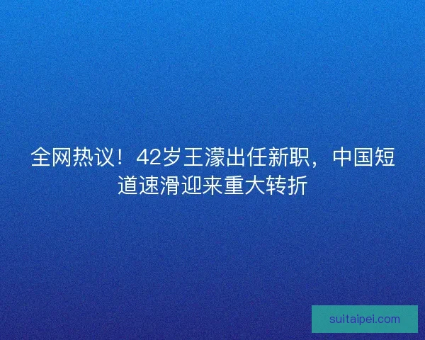 全网热议！42岁王濛出任新职，中国短道速滑迎来重大转折