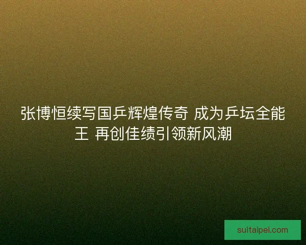张博恒续写国乒辉煌传奇 成为乒坛全能王 再创佳绩引领新风潮
