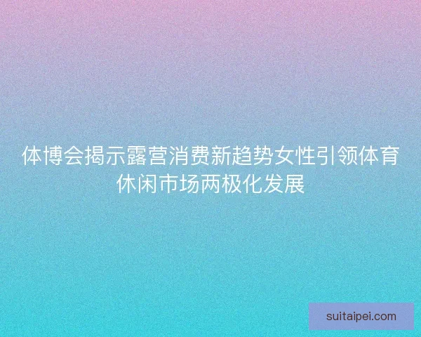 体博会揭示露营消费新趋势女性引领体育休闲市场两极化发展