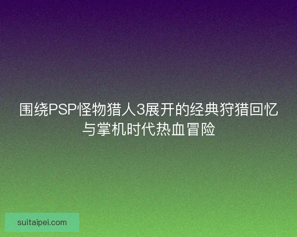 围绕PSP怪物猎人3展开的经典狩猎回忆与掌机时代热血冒险