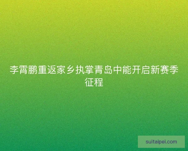 李霄鹏重返家乡执掌青岛中能开启新赛季征程